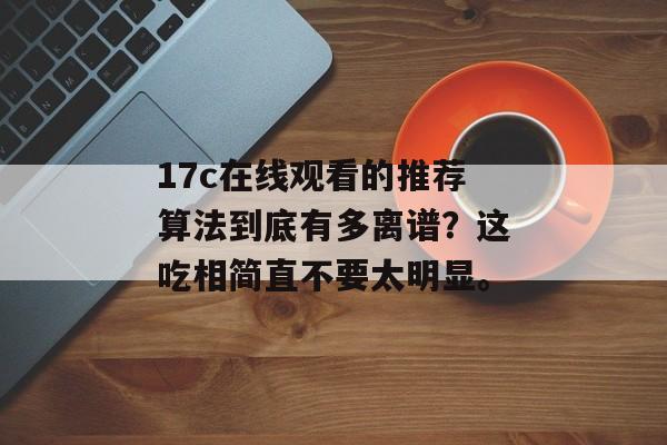 17c在线观看的推荐算法到底有多离谱？这吃相简直不要太明显。