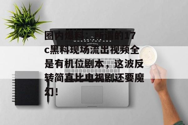 圈内爆料：所谓的17c黑料现场流出视频全是有机位剧本，这波反转简直比电视剧还要魔幻！