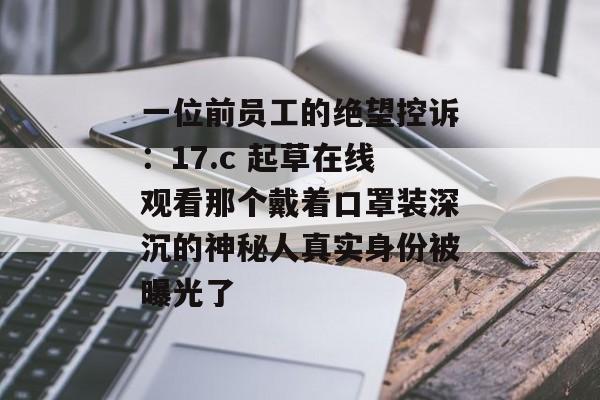 一位前员工的绝望控诉：17.c 起草在线观看那个戴着口罩装深沉的神秘人真实身份被曝光了