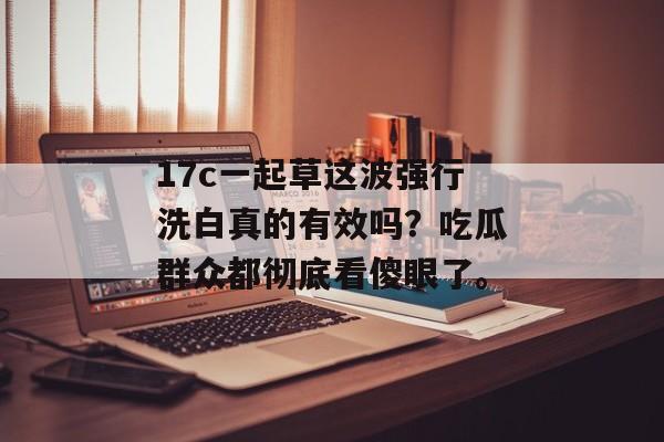 17c一起草这波强行洗白真的有效吗？吃瓜群众都彻底看傻眼了。
