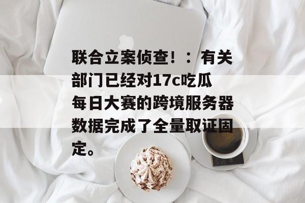 联合立案侦查！：有关部门已经对17c吃瓜每日大赛的跨境服务器数据完成了全量取证固定。
