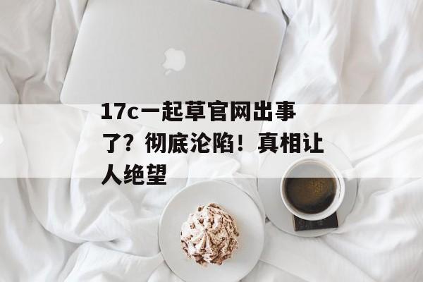 17c一起草官网出事了？彻底沦陷！真相让人绝望