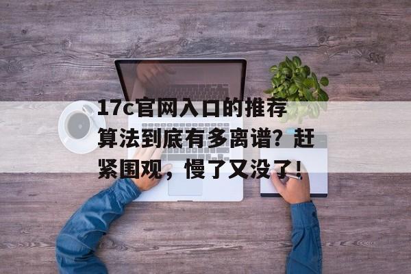 17c官网入口的推荐算法到底有多离谱？赶紧围观，慢了又没了！
