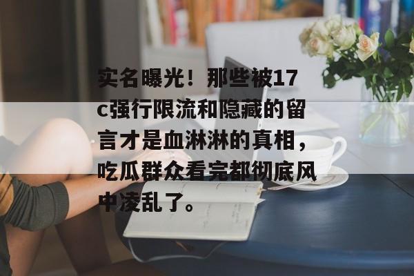 实名曝光！那些被17c强行限流和隐藏的留言才是血淋淋的真相，吃瓜群众看完都彻底风中凌乱了。