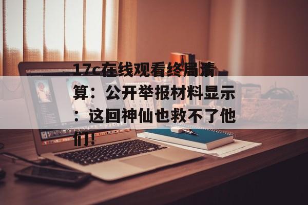 17c在线观看终局清算：公开举报材料显示：这回神仙也救不了他们！