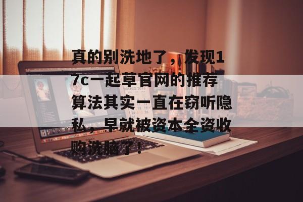 真的别洗地了，发现17c一起草官网的推荐算法其实一直在窃听隐私，早就被资本全资收购洗脑了！