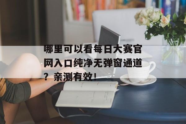 哪里可以看每日大赛官网入口纯净无弹窗通道？亲测有效！