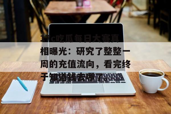 17c吃瓜每日大赛真相曝光：研究了整整一周的充值流向，看完终于知道钱去哪了。