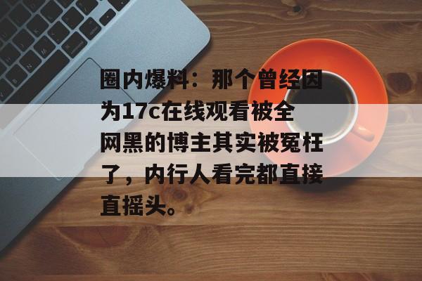 圈内爆料：那个曾经因为17c在线观看被全网黑的博主其实被冤枉了，内行人看完都直接直摇头。