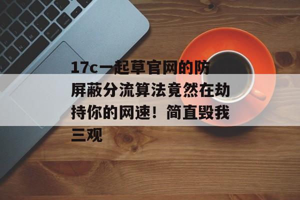 17c一起草官网的防屏蔽分流算法竟然在劫持你的网速！简直毁我三观