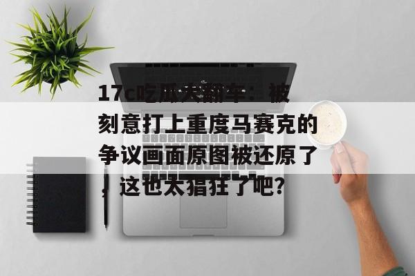 17c吃瓜大翻车：被刻意打上重度马赛克的争议画面原图被还原了，这也太猖狂了吧？