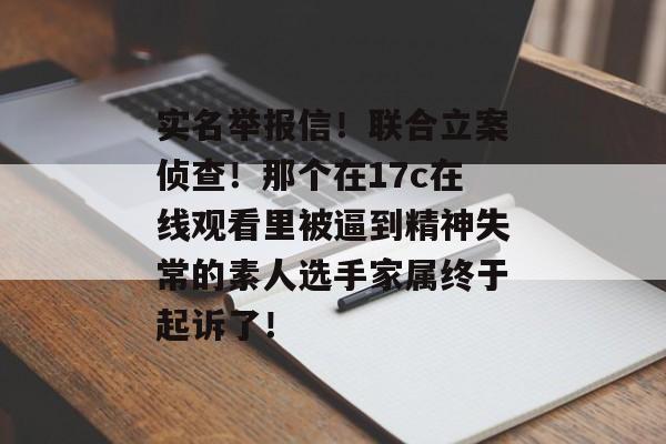 实名举报信！联合立案侦查！那个在17c在线观看里被逼到精神失常的素人选手家属终于起诉了！