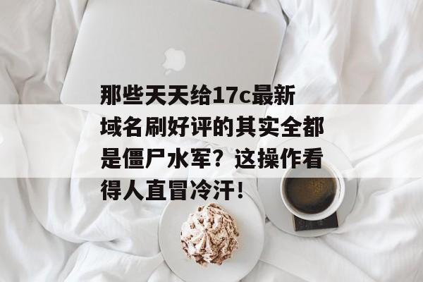 那些天天给17c最新域名刷好评的其实全都是僵尸水军？这操作看得人直冒冷汗！