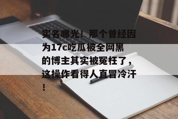 实名曝光！那个曾经因为17c吃瓜被全网黑的博主其实被冤枉了，这操作看得人直冒冷汗！