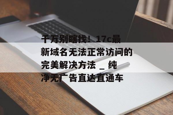 千万别瞎找！17c最新域名无法正常访问的完美解决方法 _ 纯净无广告直达直通车