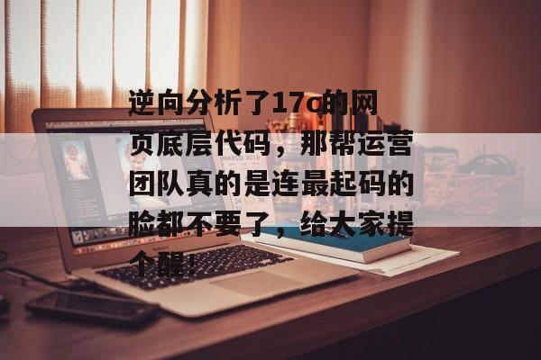逆向分析了17c的网页底层代码，那帮运营团队真的是连最起码的脸都不要了，给大家提个醒！