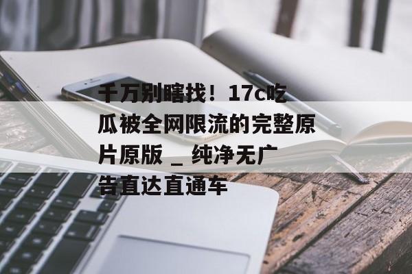 千万别瞎找！17c吃瓜被全网限流的完整原片原版 _ 纯净无广告直达直通车