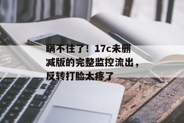 瞒不住了！17c未删减版的完整监控流出，反转打脸太疼了
